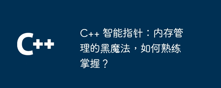 C++ 智能指针：内存管理的黑魔法，如何熟练掌握？