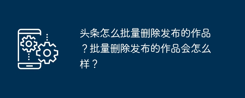 头条怎么批量删除发布的作品？批量删除发布的作品会怎么样？