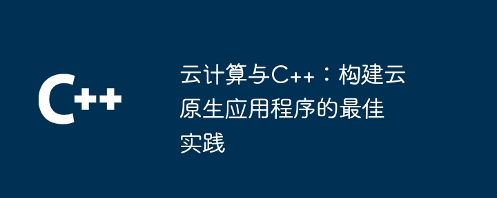 云计算与C++：构建云原生应用程序的最佳实践