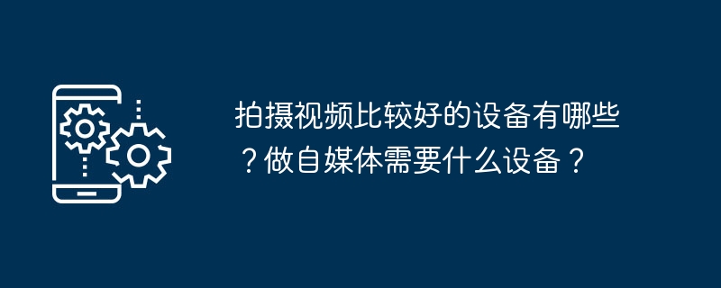 拍摄视频比较好的设备有哪些？做自媒体需要什么设备？