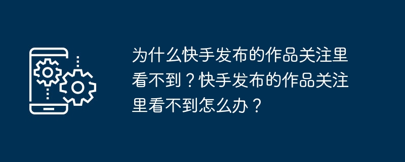 为什么快手发布的作品关注里看不到？快手发布的作品关注里看不到怎么办？