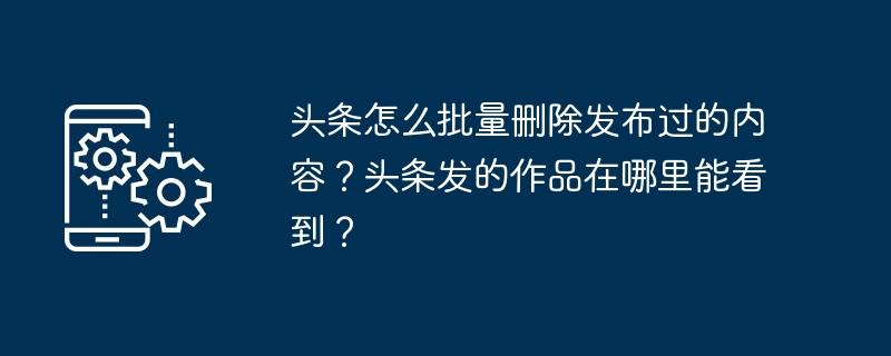 头条怎么批量删除发布过的内容？头条发的作品在哪里能看到？