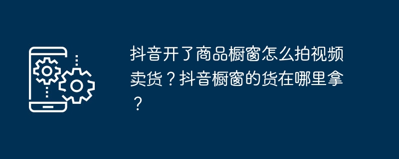 抖音开了商品橱窗怎么拍视频卖货？抖音橱窗的货在哪里拿？