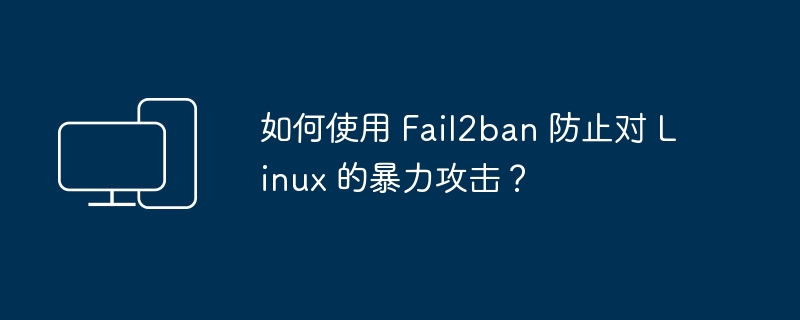 阐述如何在 Linux 上配置 Fail2ban 防范暴力攻击