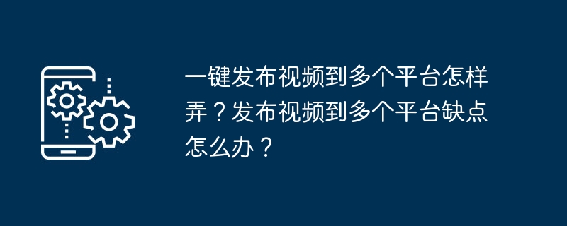 一键发布视频到多个平台怎样弄？发布视频到多个平台缺点怎么办？