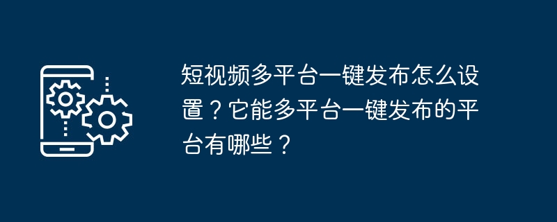 短视频多平台一键发布怎么设置？它能多平台一键发布的平台有哪些？