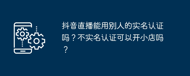 抖音直播能用别人的实名认证吗？不实名认证可以开小店吗？