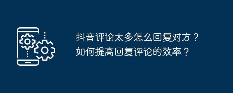 抖音评论太多怎么回复对方？如何提高回复评论的效率？