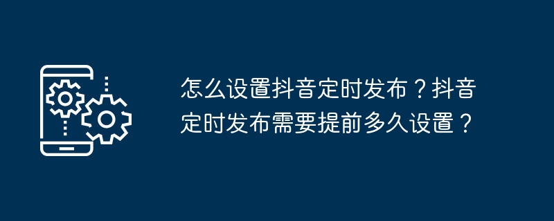 怎么设置抖音定时发布？抖音定时发布需要提前多久设置？