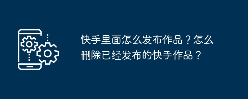 快手里面怎么发布作品？怎么删除已经发布的快手作品？