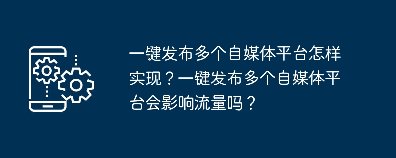 一键发布多个自媒体平台怎样实现？一键发布多个自媒体平台会影响流量吗？