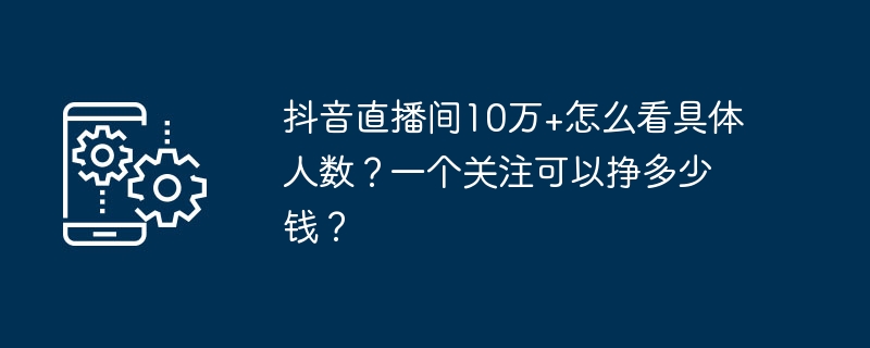 抖音直播间10万+怎么看具体人数？一个关注可以挣多少钱？