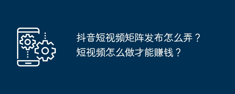 抖音短视频矩阵发布怎么弄？短视频怎么做才能赚钱？