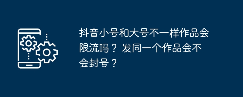 抖音小号和大号不一样作品会限流吗？ 发同一个作品会不会封号？