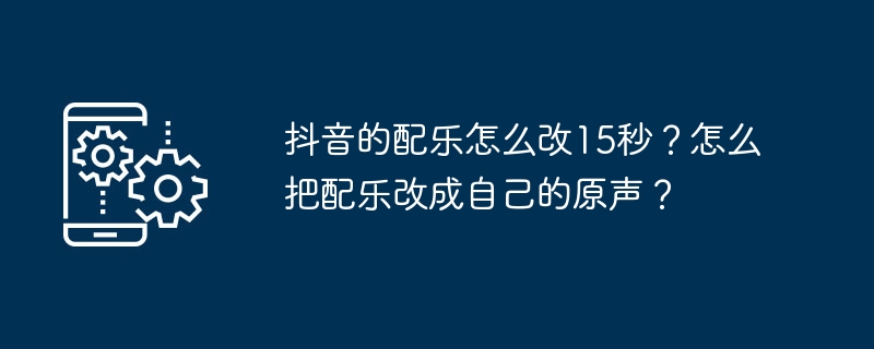 抖音的配乐怎么改15秒？怎么把配乐改成自己的原声？