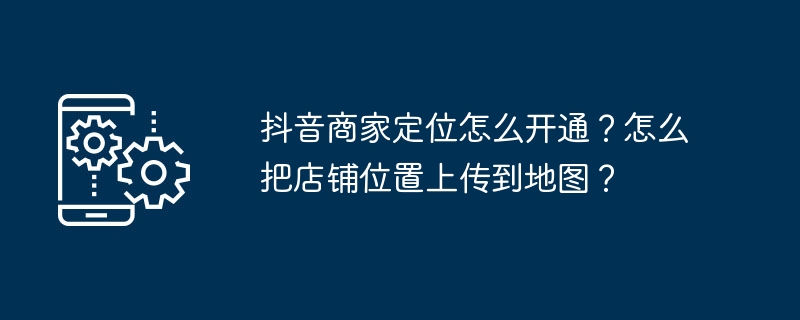 抖音商家定位怎么开通？怎么把店铺位置上传到地图？