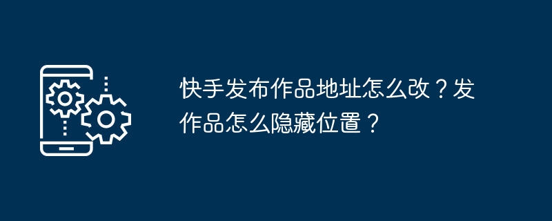 快手如何修改作品发布位置？在快手上如何隐藏作品位置信息？