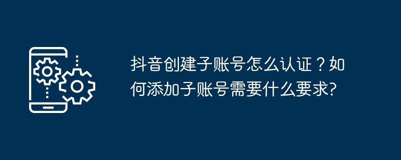 抖音创建子账号怎么认证？如何添加子账号需要什么要求?