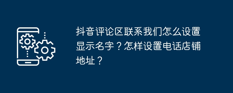 抖音评论区联系我们怎么设置显示名字？怎样设置电话店铺地址？