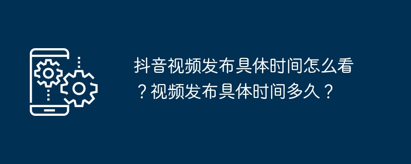 抖音视频发布具体时间怎么看？视频发布具体时间多久？