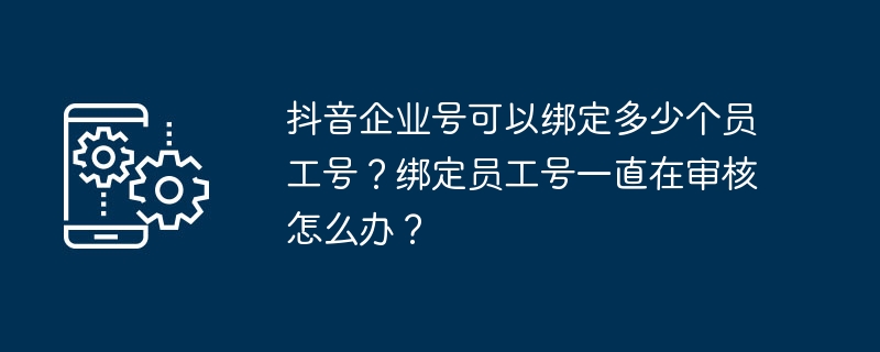 抖音企业号可以绑定多少个员工号？绑定员工号一直在审核怎么办？