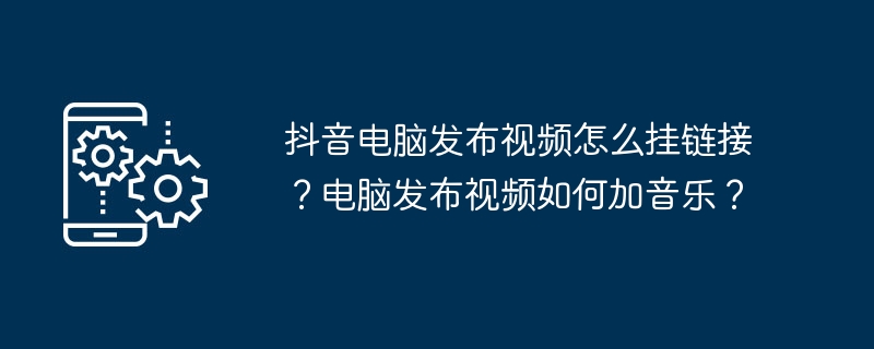 抖音电脑发布视频怎么挂链接？电脑发布视频如何加音乐？