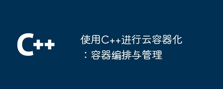 使用C++进行云容器化：容器编排与管理