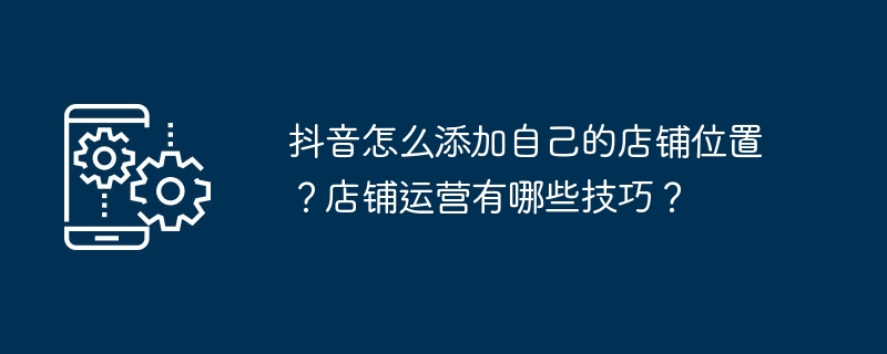 抖音怎么添加自己的店铺位置？店铺运营有哪些技巧？