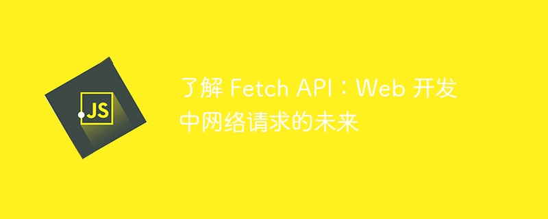 了解 Fetch API：Web 开发中网络请求的未来