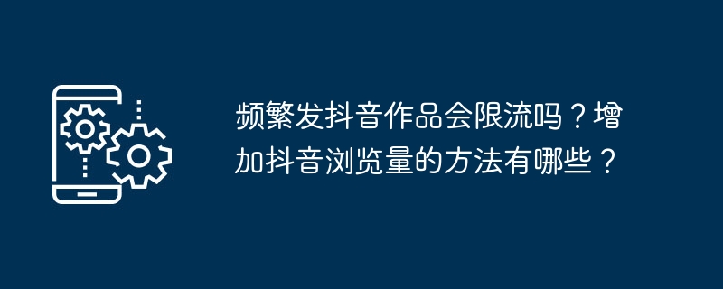 频繁发抖音作品会限流吗？增加抖音浏览量的方法有哪些？