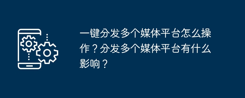 一键分发多个媒体平台怎么操作？分发多个媒体平台有什么影响？