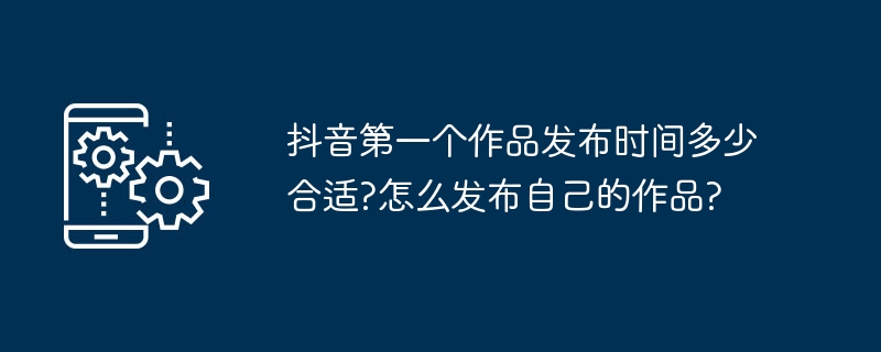 抖音第一个作品发布时间多少合适?怎么发布自己的作品?