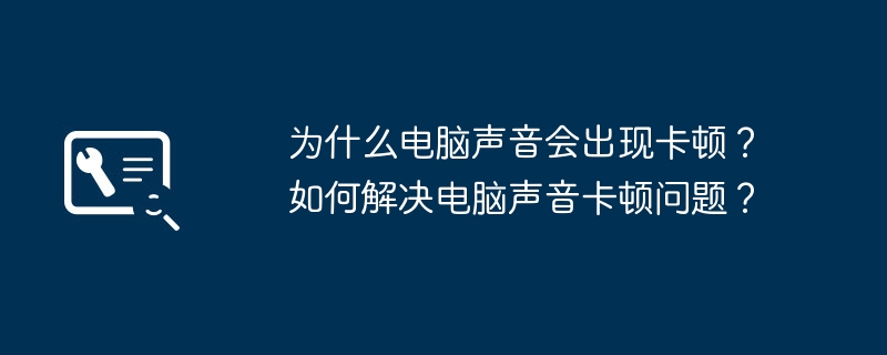 为什么电脑声音会出现卡顿？如何解决电脑声音卡顿问题？