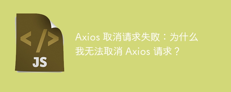 Axios 取消请求失败：为什么我无法取消 Axios 请求？