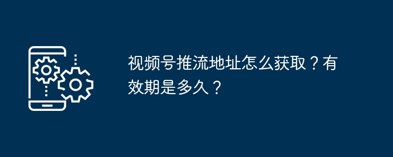 视频号推流地址怎么获取？有效期是多久？