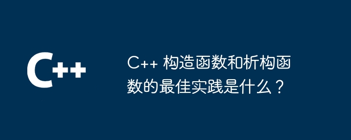 C++ 构造函数和析构函数的最佳实践是什么？