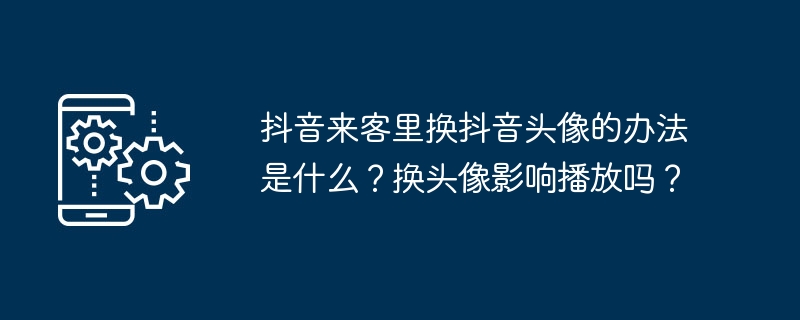 抖音来客里换抖音头像的办法是什么？换头像影响播放吗？