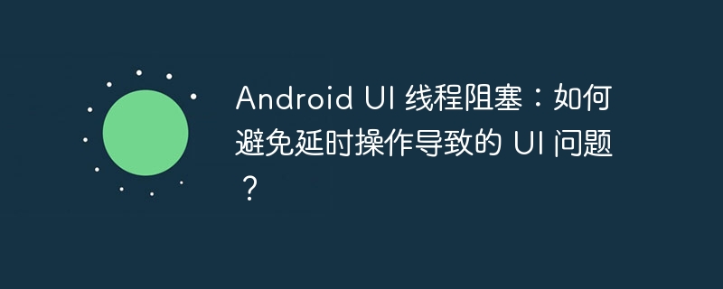 Android UI 线程阻塞：如何避免延时操作导致的 UI 问题？