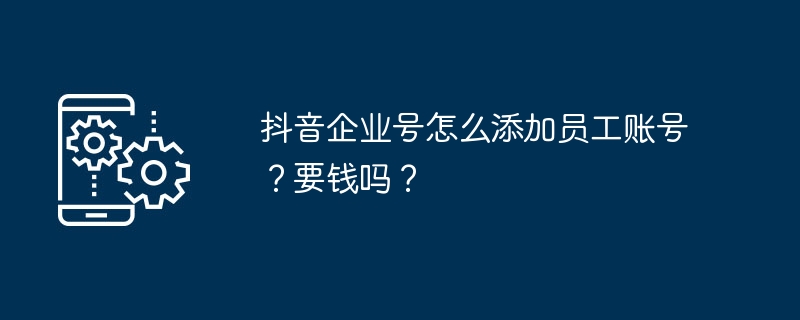 抖音企业号怎么添加员工账号？要钱吗？