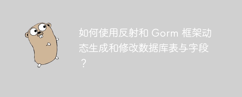 如何使用反射和 Gorm 框架动态生成和修改数据库表与字段？