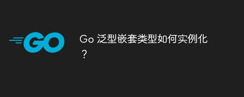 Go 泛型嵌套类型如何实例化？