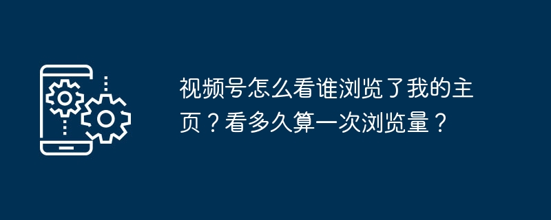 视频号怎么看谁浏览了我的主页？看多久算一次浏览量？