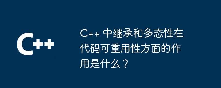 C++ 中继承和多态性在代码可重用性方面的作用是什么？