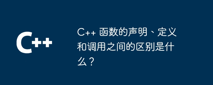 C++ 函数的声明、定义和调用之间的区别是什么？