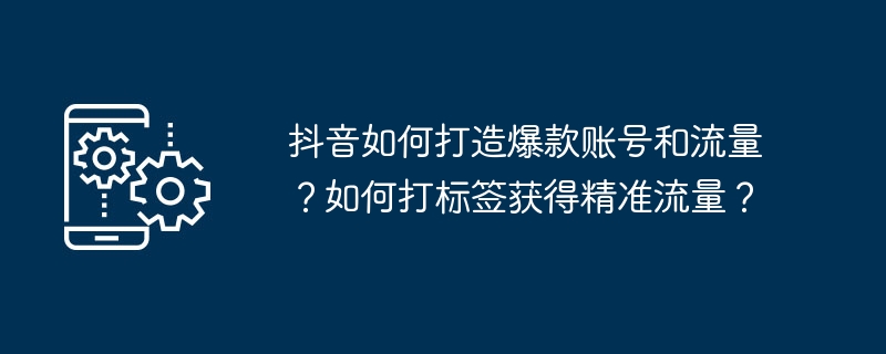 抖音如何打造爆款账号和流量？如何打标签获得精准流量？