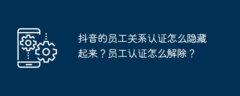 抖音的员工关系认证怎么隐藏起来？员工认证怎么解除？