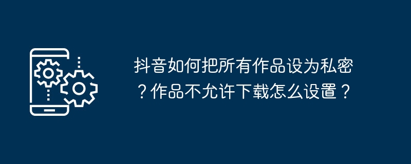 抖音如何把所有作品设为私密？作品不允许下载怎么设置？