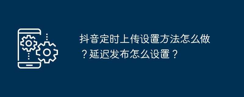 抖音定时上传设置方法怎么做？延迟发布怎么设置？