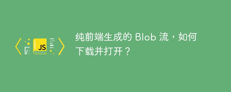 纯前端生成的 Blob 流，如何下载并打开？