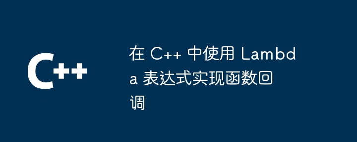 在 C++ 中使用 Lambda 表达式实现函数回调